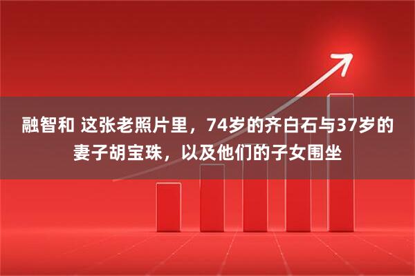 融智和 这张老照片里，74岁的齐白石与37岁的妻子胡宝珠，以及他们的子女围坐