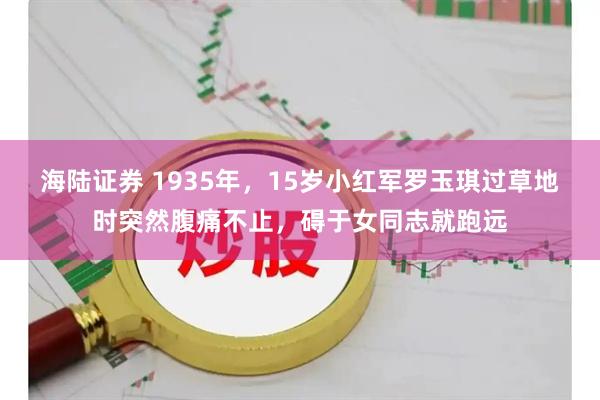 海陆证券 1935年，15岁小红军罗玉琪过草地时突然腹痛不止，碍于女同志就跑远