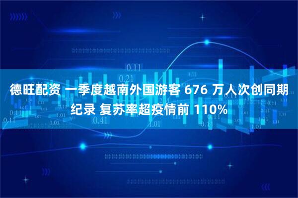 德旺配资 一季度越南外国游客 676 万人次创同期纪录 复苏率超疫情前 110%