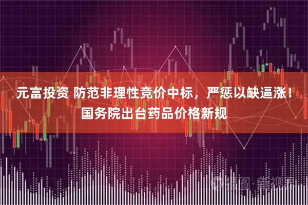 元富投资 防范非理性竞价中标,严惩以缺逼涨!国务院出台药品价格新规
